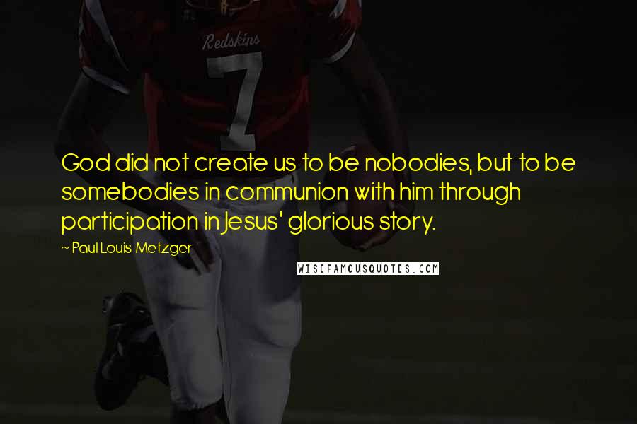 Paul Louis Metzger Quotes: God did not create us to be nobodies, but to be somebodies in communion with him through participation in Jesus' glorious story.