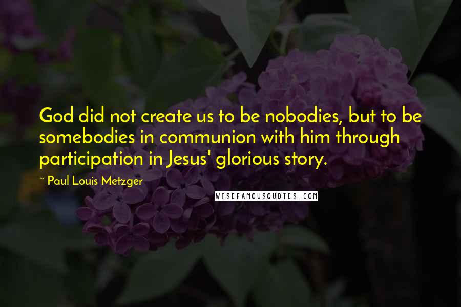 Paul Louis Metzger Quotes: God did not create us to be nobodies, but to be somebodies in communion with him through participation in Jesus' glorious story.