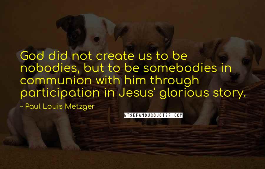 Paul Louis Metzger Quotes: God did not create us to be nobodies, but to be somebodies in communion with him through participation in Jesus' glorious story.