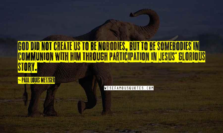 Paul Louis Metzger Quotes: God did not create us to be nobodies, but to be somebodies in communion with him through participation in Jesus' glorious story.