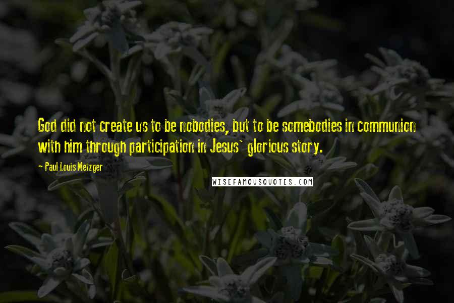 Paul Louis Metzger Quotes: God did not create us to be nobodies, but to be somebodies in communion with him through participation in Jesus' glorious story.