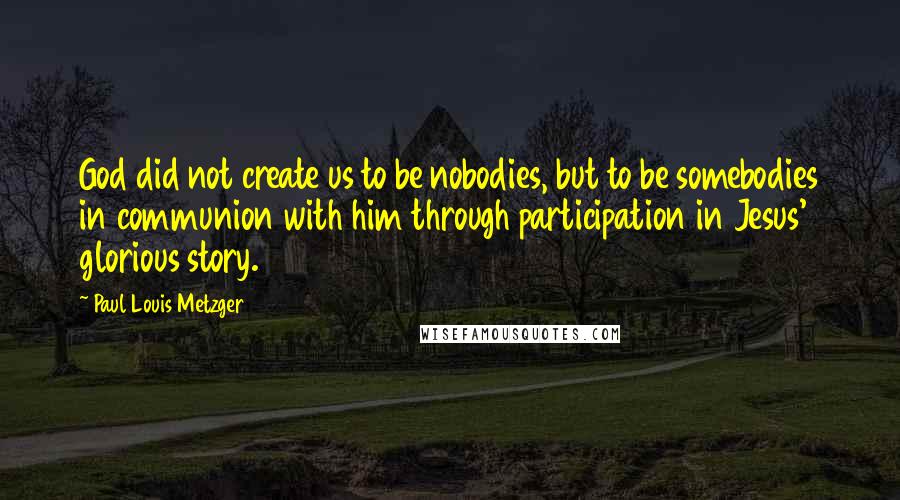 Paul Louis Metzger Quotes: God did not create us to be nobodies, but to be somebodies in communion with him through participation in Jesus' glorious story.