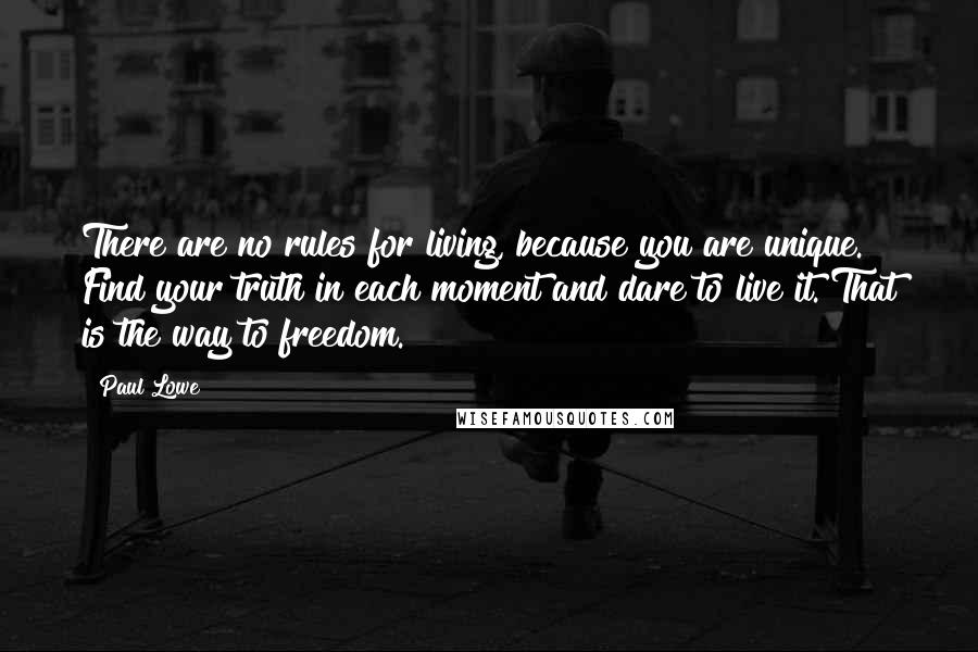 Paul Lowe Quotes: There are no rules for living, because you are unique. Find your truth in each moment and dare to live it. That is the way to freedom.