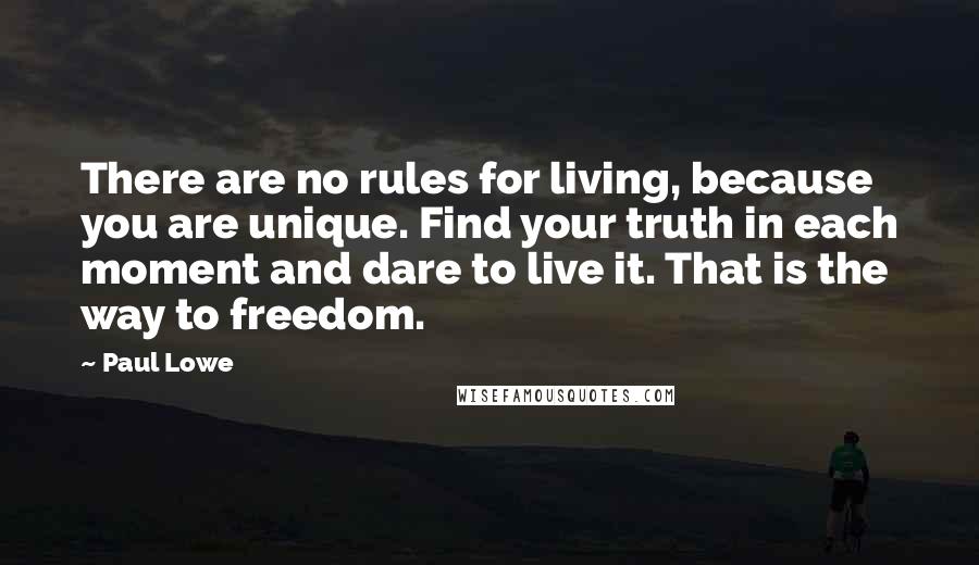Paul Lowe Quotes: There are no rules for living, because you are unique. Find your truth in each moment and dare to live it. That is the way to freedom.