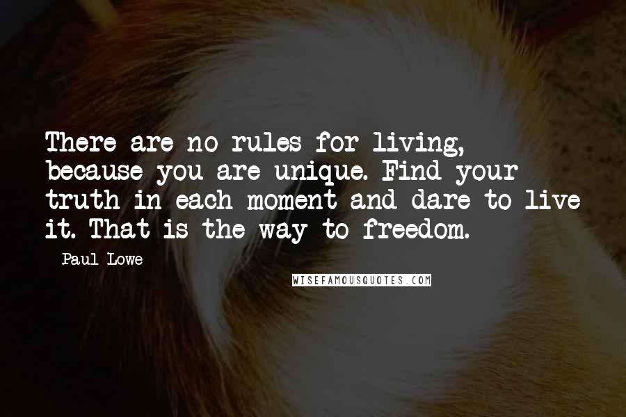 Paul Lowe Quotes: There are no rules for living, because you are unique. Find your truth in each moment and dare to live it. That is the way to freedom.