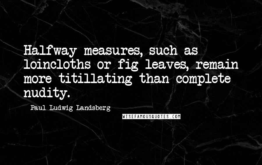 Paul-Ludwig Landsberg Quotes: Halfway measures, such as loincloths or fig leaves, remain more titillating than complete nudity.