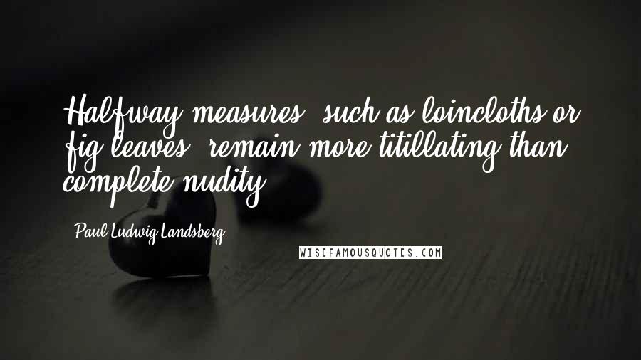 Paul-Ludwig Landsberg Quotes: Halfway measures, such as loincloths or fig leaves, remain more titillating than complete nudity.