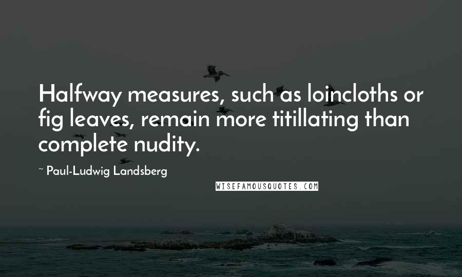 Paul-Ludwig Landsberg Quotes: Halfway measures, such as loincloths or fig leaves, remain more titillating than complete nudity.