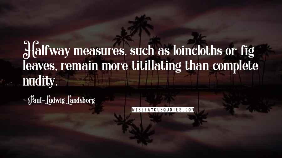 Paul-Ludwig Landsberg Quotes: Halfway measures, such as loincloths or fig leaves, remain more titillating than complete nudity.