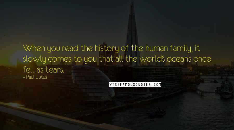 Paul Lutus Quotes: When you read the history of the human family, it slowly comes to you that all the world's oceans once fell as tears.