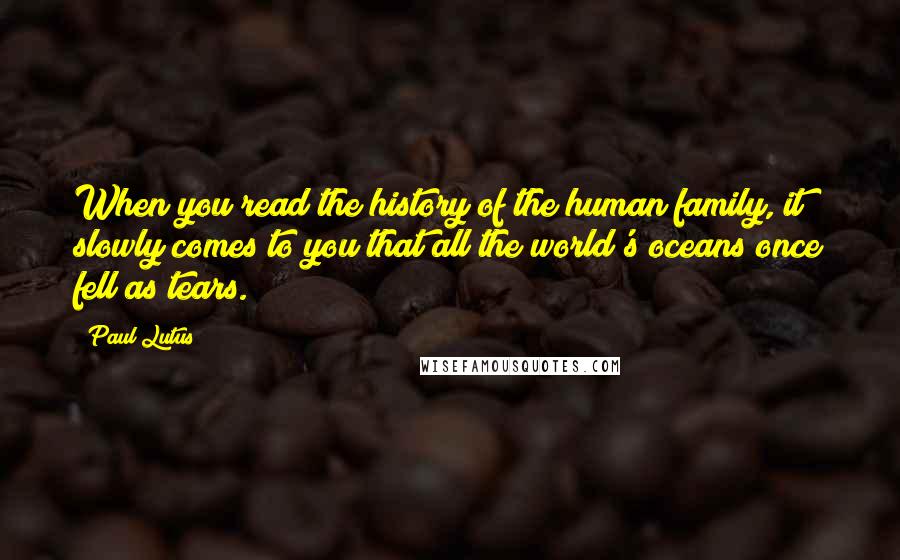 Paul Lutus Quotes: When you read the history of the human family, it slowly comes to you that all the world's oceans once fell as tears.