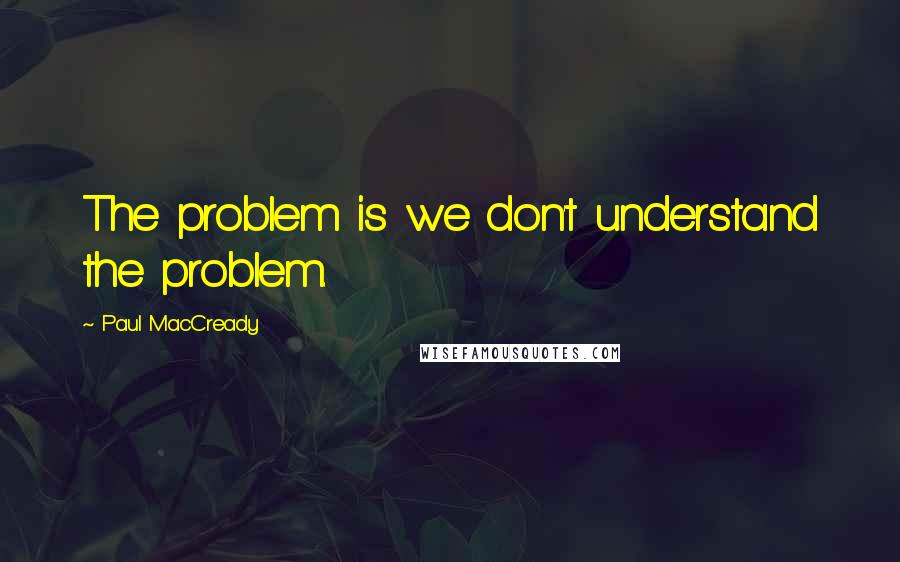 Paul MacCready Quotes: The problem is we don't understand the problem.