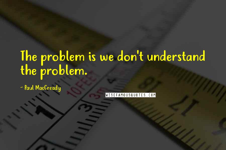 Paul MacCready Quotes: The problem is we don't understand the problem.