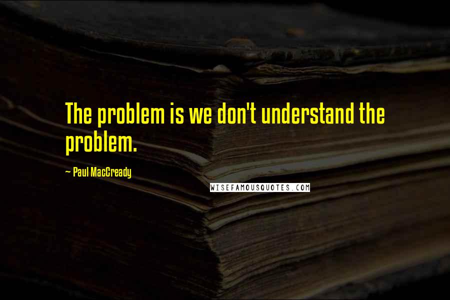 Paul MacCready Quotes: The problem is we don't understand the problem.