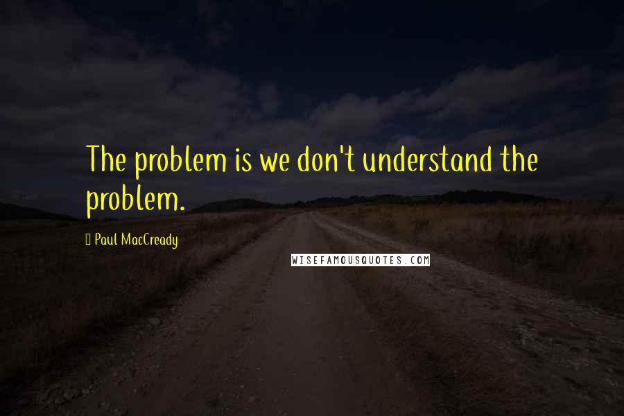 Paul MacCready Quotes: The problem is we don't understand the problem.