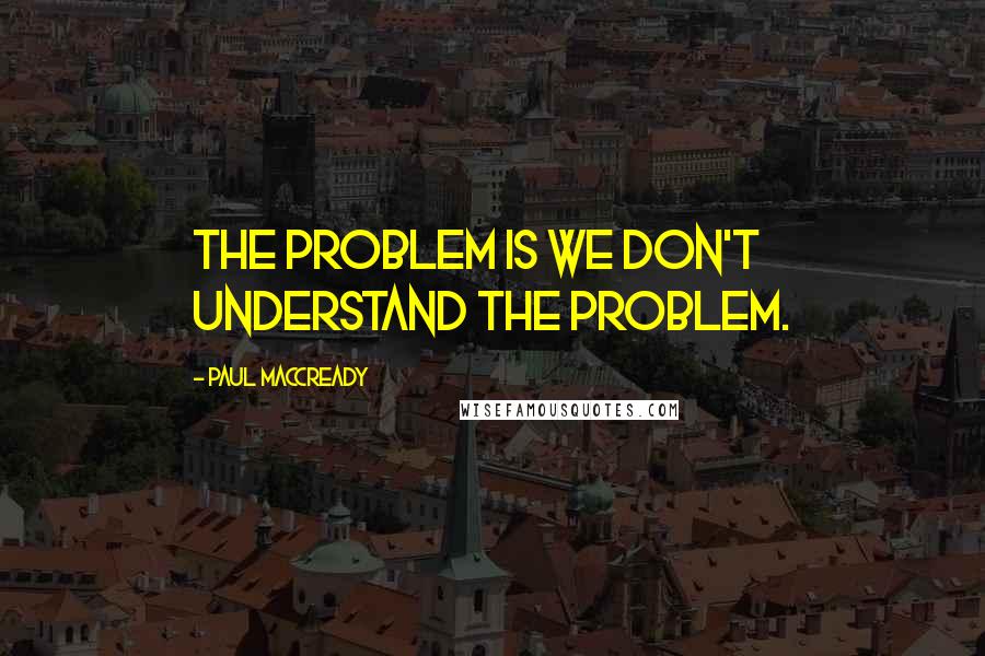 Paul MacCready Quotes: The problem is we don't understand the problem.