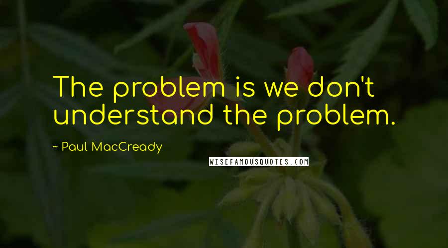 Paul MacCready Quotes: The problem is we don't understand the problem.