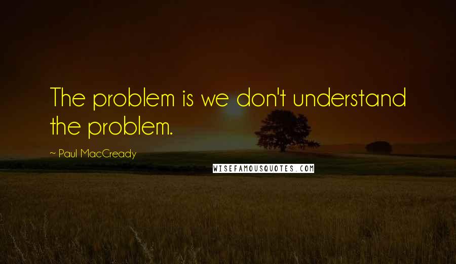 Paul MacCready Quotes: The problem is we don't understand the problem.