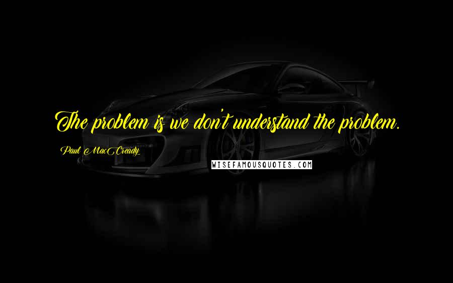 Paul MacCready Quotes: The problem is we don't understand the problem.