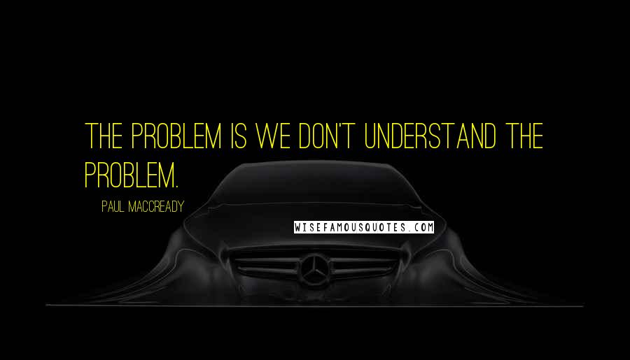 Paul MacCready Quotes: The problem is we don't understand the problem.