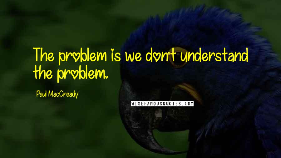 Paul MacCready Quotes: The problem is we don't understand the problem.