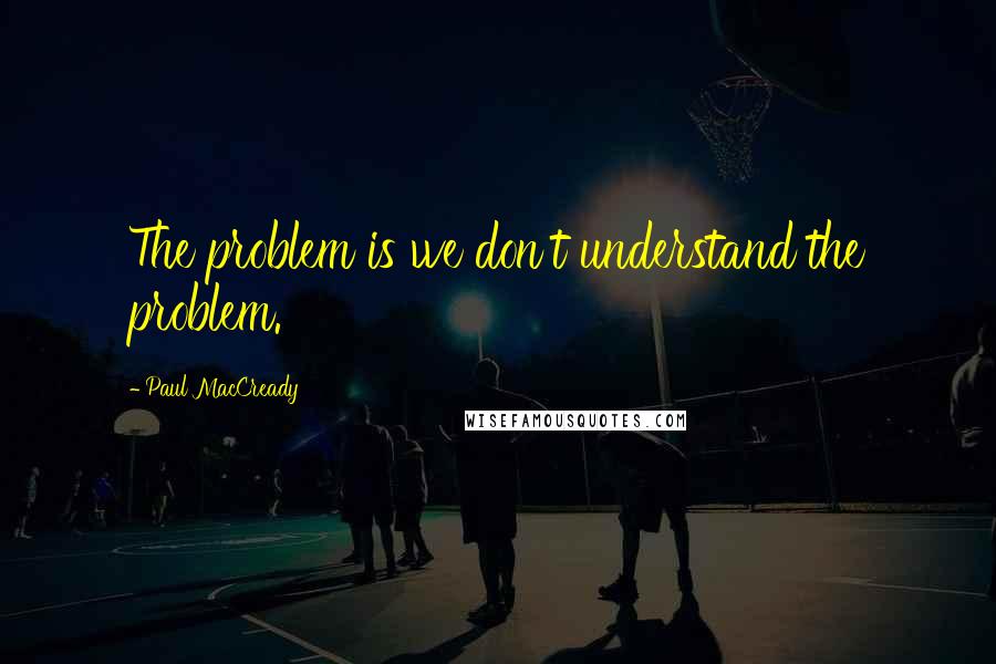 Paul MacCready Quotes: The problem is we don't understand the problem.