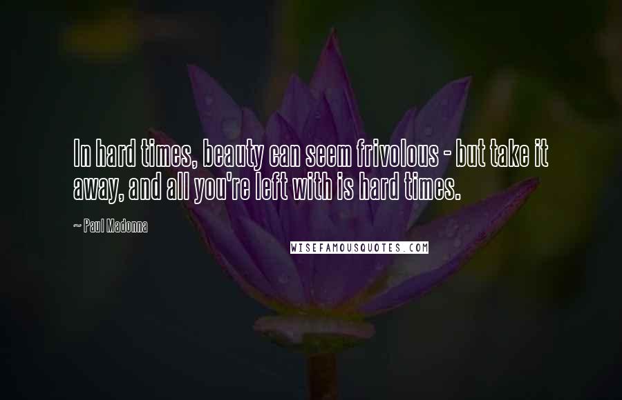 Paul Madonna Quotes: In hard times, beauty can seem frivolous - but take it away, and all you're left with is hard times.