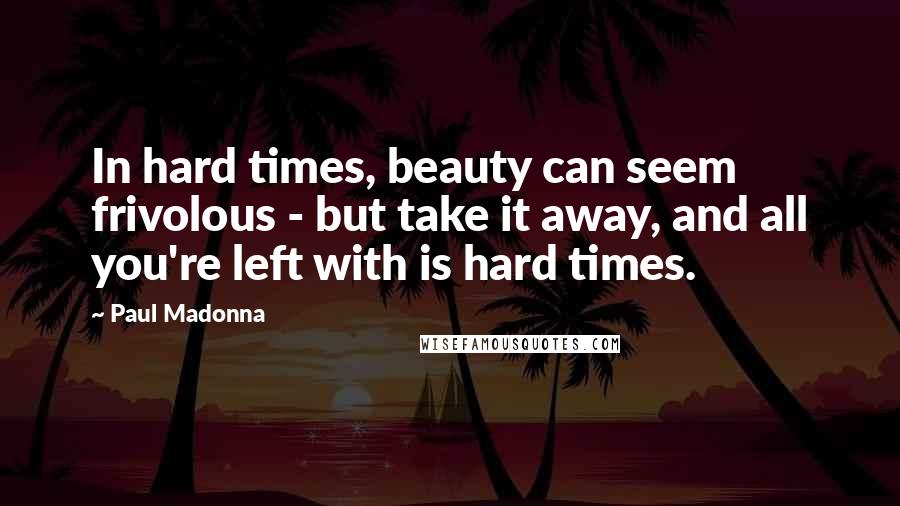 Paul Madonna Quotes: In hard times, beauty can seem frivolous - but take it away, and all you're left with is hard times.