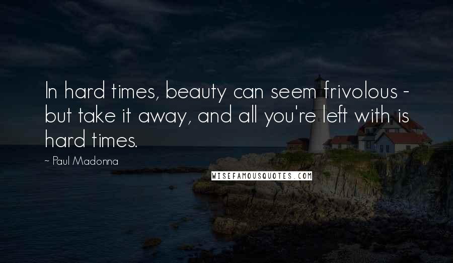 Paul Madonna Quotes: In hard times, beauty can seem frivolous - but take it away, and all you're left with is hard times.