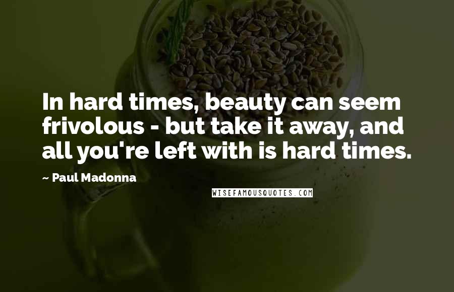 Paul Madonna Quotes: In hard times, beauty can seem frivolous - but take it away, and all you're left with is hard times.