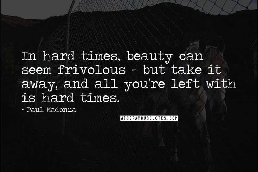 Paul Madonna Quotes: In hard times, beauty can seem frivolous - but take it away, and all you're left with is hard times.