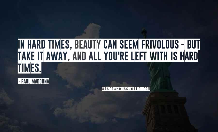 Paul Madonna Quotes: In hard times, beauty can seem frivolous - but take it away, and all you're left with is hard times.