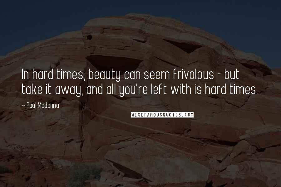 Paul Madonna Quotes: In hard times, beauty can seem frivolous - but take it away, and all you're left with is hard times.