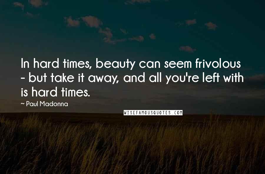 Paul Madonna Quotes: In hard times, beauty can seem frivolous - but take it away, and all you're left with is hard times.