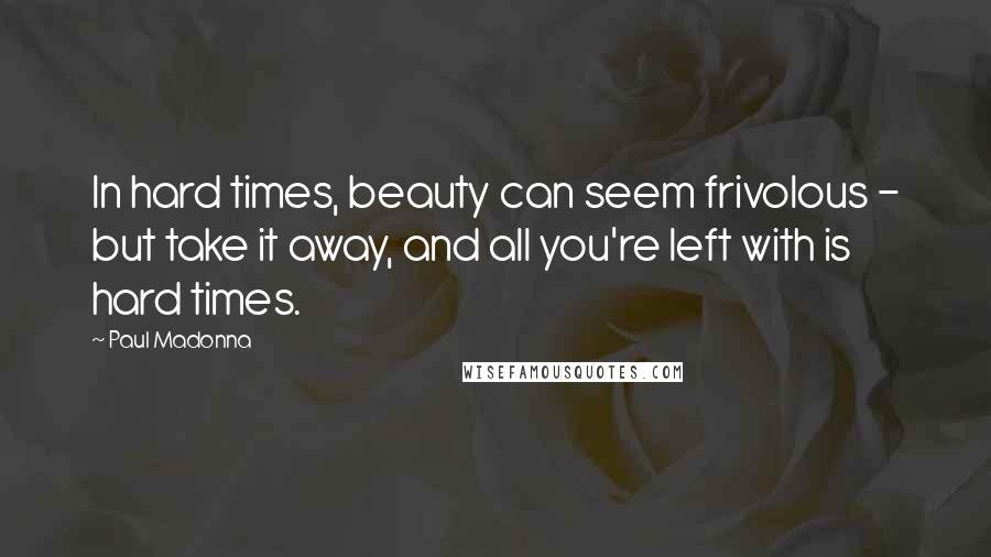 Paul Madonna Quotes: In hard times, beauty can seem frivolous - but take it away, and all you're left with is hard times.