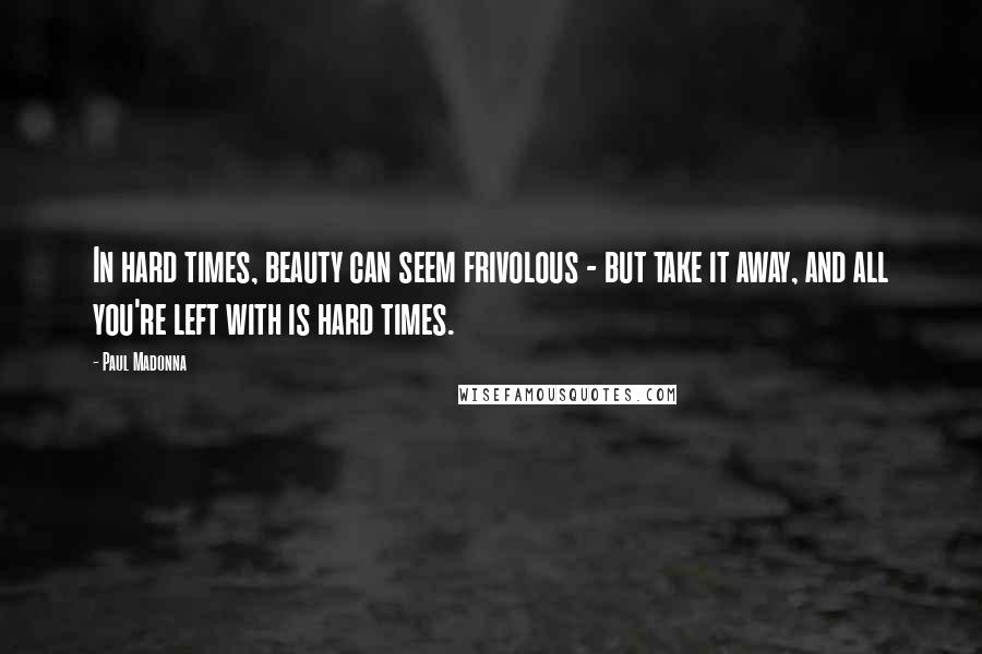 Paul Madonna Quotes: In hard times, beauty can seem frivolous - but take it away, and all you're left with is hard times.