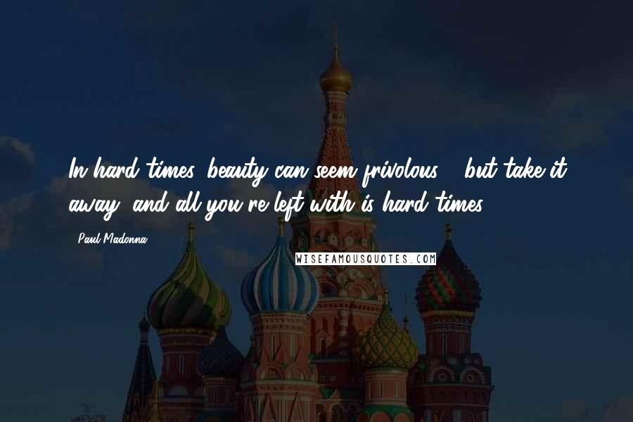 Paul Madonna Quotes: In hard times, beauty can seem frivolous - but take it away, and all you're left with is hard times.