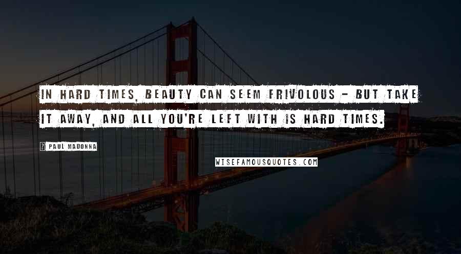 Paul Madonna Quotes: In hard times, beauty can seem frivolous - but take it away, and all you're left with is hard times.