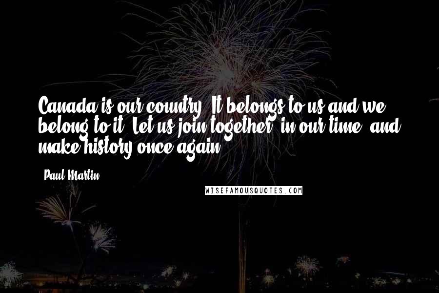 Paul Martin Quotes: Canada is our country. It belongs to us and we belong to it. Let us join together, in our time, and make history once again.