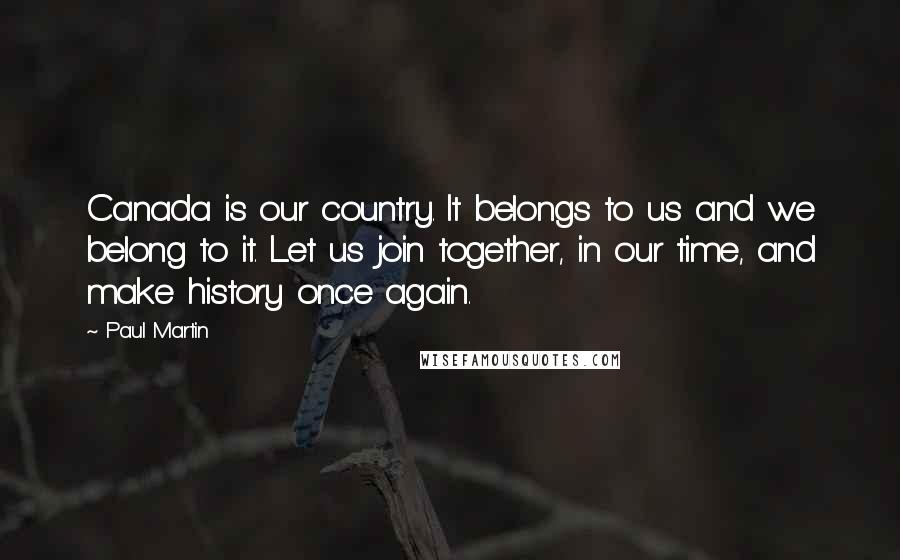 Paul Martin Quotes: Canada is our country. It belongs to us and we belong to it. Let us join together, in our time, and make history once again.