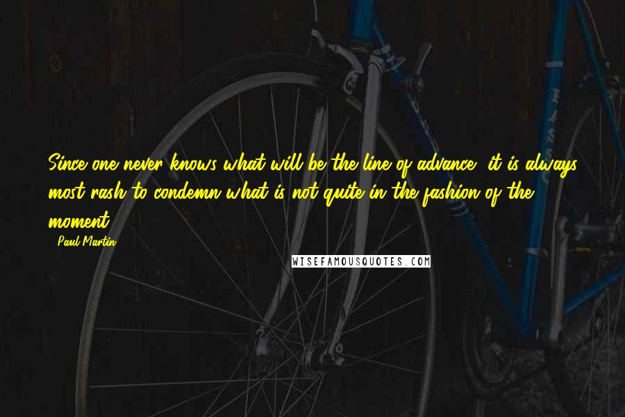 Paul Martin Quotes: Since one never knows what will be the line of advance, it is always most rash to condemn what is not quite in the fashion of the moment.