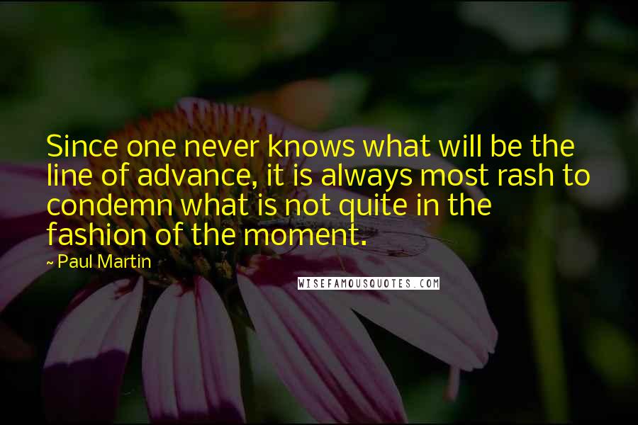 Paul Martin Quotes: Since one never knows what will be the line of advance, it is always most rash to condemn what is not quite in the fashion of the moment.