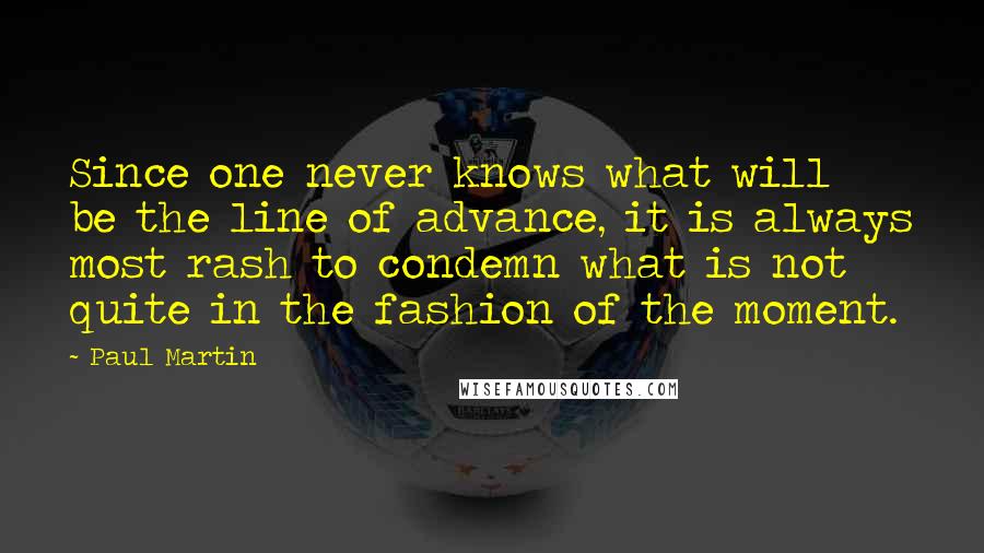 Paul Martin Quotes: Since one never knows what will be the line of advance, it is always most rash to condemn what is not quite in the fashion of the moment.