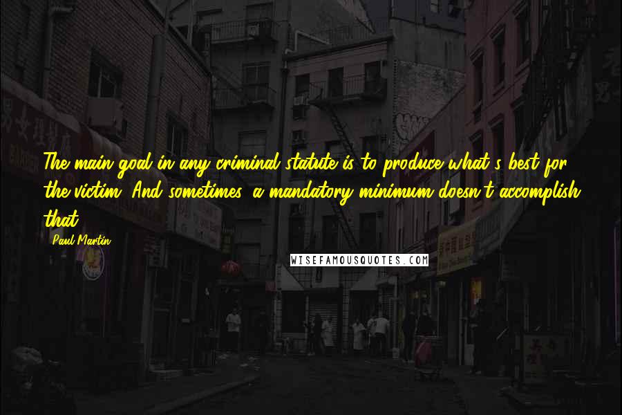 Paul Martin Quotes: The main goal in any criminal statute is to produce what's best for the victim. And sometimes, a mandatory minimum doesn't accomplish that.