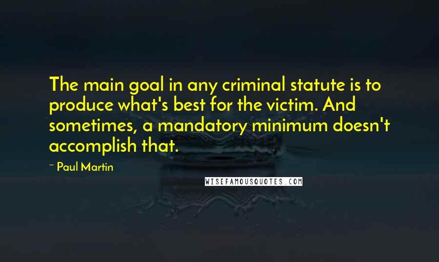 Paul Martin Quotes: The main goal in any criminal statute is to produce what's best for the victim. And sometimes, a mandatory minimum doesn't accomplish that.