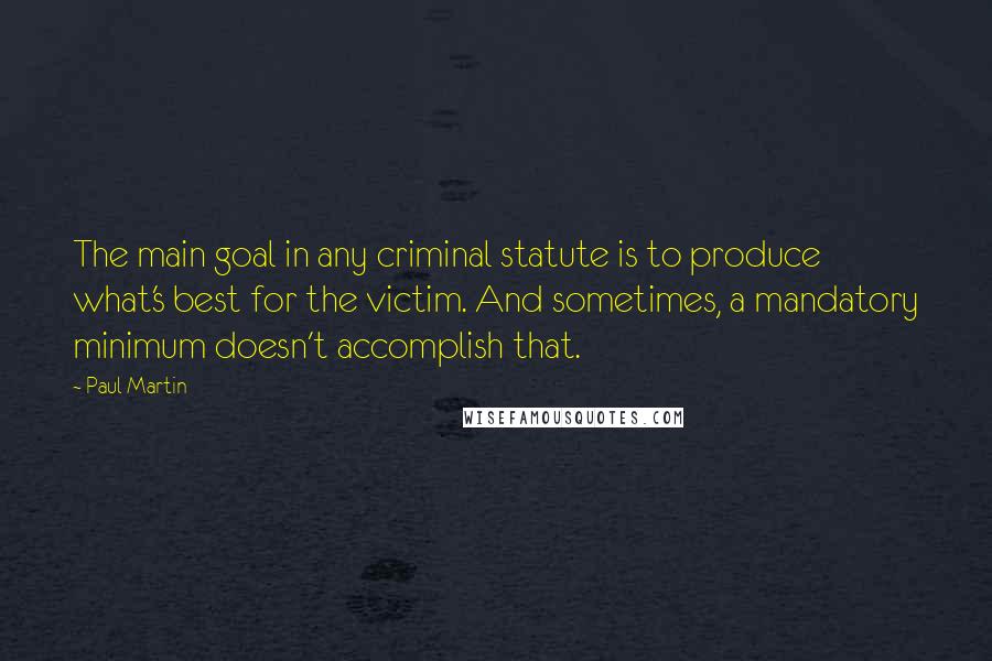 Paul Martin Quotes: The main goal in any criminal statute is to produce what's best for the victim. And sometimes, a mandatory minimum doesn't accomplish that.