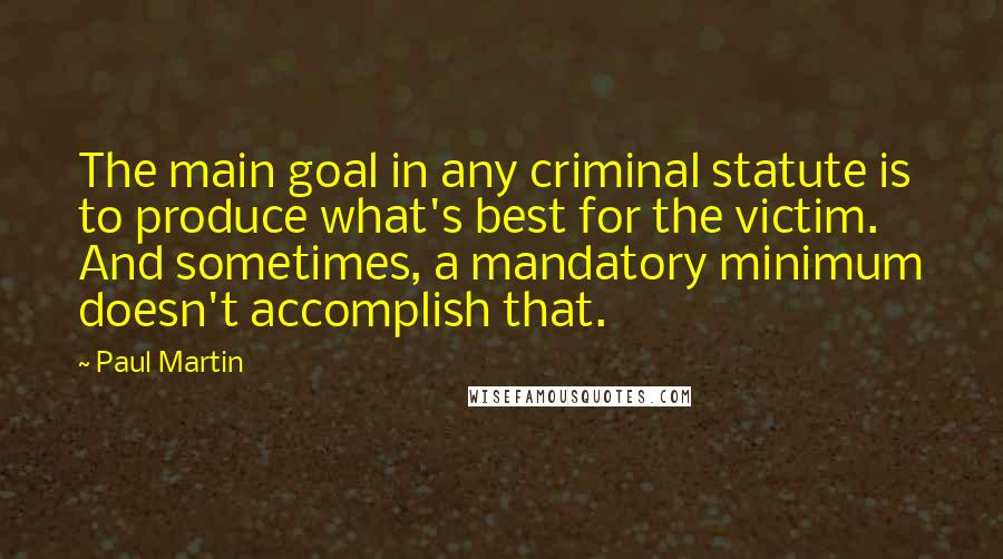Paul Martin Quotes: The main goal in any criminal statute is to produce what's best for the victim. And sometimes, a mandatory minimum doesn't accomplish that.