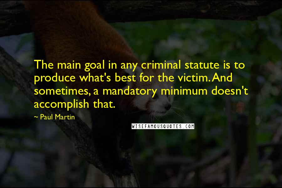 Paul Martin Quotes: The main goal in any criminal statute is to produce what's best for the victim. And sometimes, a mandatory minimum doesn't accomplish that.