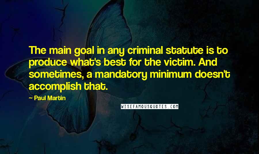 Paul Martin Quotes: The main goal in any criminal statute is to produce what's best for the victim. And sometimes, a mandatory minimum doesn't accomplish that.