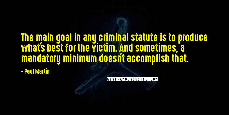 Paul Martin Quotes: The main goal in any criminal statute is to produce what's best for the victim. And sometimes, a mandatory minimum doesn't accomplish that.